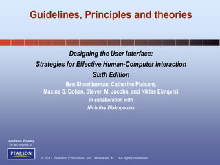 © 2017 Pearson Education, Inc., Hoboken, NJ. All rights reserved.
Addison Wesley
is an imprint of
Designing the User Interface:
Strategies for Effective Human-Computer Interaction
Sixth Edition
Ben Shneiderman, Catherine Plaisant,
Maxine S. Cohen, Steven M. Jacobs, and Niklas Elmqvist
in collaboration with
Nicholas Diakopoulos
Guidelines, Principles and theories
 