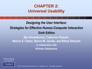 © 2017 Pearson Education, Inc., Hoboken, NJ. All rights reserved.
Addison Wesley
is an imprint of
Designing the User Interface:
Strategies for Effective Human-Computer Interaction
Sixth Edition
Ben Shneiderman, Catherine Plaisant,
Maxine S. Cohen, Steven M. Jacobs, and Niklas Elmqvist
in collaboration with
Nicholas Diakopoulos
CHAPTER 2:
Universal Usability
 