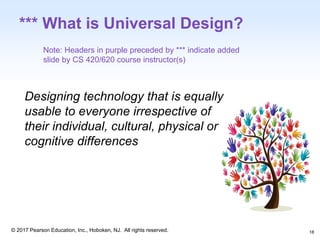 1-18
© 2017 Pearson Education, Inc., Hoboken, NJ. All rights reserved.
*** What is Universal Design?
Designing technology that is equally
usable to everyone irrespective of
their individual, cultural, physical or
cognitive differences
Note: Headers in purple preceded by *** indicate added
slide by CS 420/620 course instructor(s)
18
 