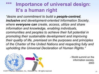 1-21
© 2017 Pearson Education, Inc., Hoboken, NJ. All rights reserved.
*** Importance of universal design:
It’s a human right
“desire and commitment to build a people-centred,
inclusive and development-oriented Information Society,
where everyone can create, access, utilize and share
information and knowledge, enabling individuals,
communities and peoples to achieve their full potential in
promoting their sustainable development and improving
their quality of life, premised on the purposes and principles
of the Charter of the United Nations and respecting fully and
upholding the Universal Declaration of Human Rights.“
- World summit on the
information society,
2003
21
 