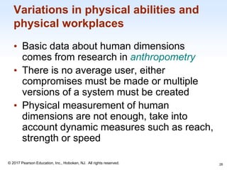 1-28
© 2017 Pearson Education, Inc., Hoboken, NJ. All rights reserved.
Variations in physical abilities and
physical workplaces
• Basic data about human dimensions
comes from research in anthropometry
• There is no average user, either
compromises must be made or multiple
versions of a system must be created
• Physical measurement of human
dimensions are not enough, take into
account dynamic measures such as reach,
strength or speed
28
 