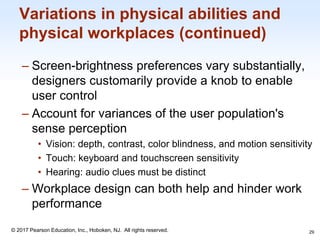 1-29
© 2017 Pearson Education, Inc., Hoboken, NJ. All rights reserved.
Variations in physical abilities and
physical workplaces (continued)
– Screen-brightness preferences vary substantially,
designers customarily provide a knob to enable
user control
– Account for variances of the user population's
sense perception
• Vision: depth, contrast, color blindness, and motion sensitivity
• Touch: keyboard and touchscreen sensitivity
• Hearing: audio clues must be distinct
– Workplace design can both help and hinder work
performance
29
 