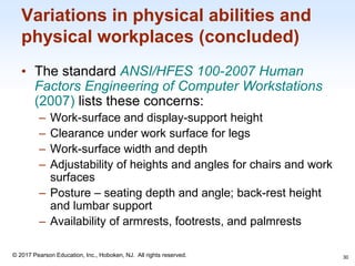1-30
© 2017 Pearson Education, Inc., Hoboken, NJ. All rights reserved.
Variations in physical abilities and
physical workplaces (concluded)
• The standard ANSI/HFES 100-2007 Human
Factors Engineering of Computer Workstations
(2007) lists these concerns:
– Work-surface and display-support height
– Clearance under work surface for legs
– Work-surface width and depth
– Adjustability of heights and angles for chairs and work
surfaces
– Posture – seating depth and angle; back-rest height
and lumbar support
– Availability of armrests, footrests, and palmrests
30
 