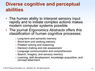 1-31
© 2017 Pearson Education, Inc., Hoboken, NJ. All rights reserved.
Diverse cognitive and perceptual
abilities
• The human ability to interpret sensory input
rapidly and to initiate complex actions makes
modern computer systems possible
• The journal Ergonomics Abstracts offers this
classification of human cognitive processes:
‒ Long-term and semantic memory
‒ Short-term and working memory
‒ Problem solving and reasoning
‒ Decision making and risk assessment
‒ Language communication and comprehension
‒ Search, imagery, and sensory memory
‒ Learning, skill development, knowledge acquisition, and
concept attainment
31
 