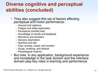 1-32
© 2017 Pearson Education, Inc., Hoboken, NJ. All rights reserved.
Diverse cognitive and perceptual
abilities (concluded)
• They also suggest this set of factors affecting
perceptual and motor performance:
‒ Arousal and vigilance
‒ Fatigue and sleep deprivation
‒ Perceptual (mental) load
‒ Knowledge of results and feedback
‒ Monotony and boredom
‒ Sensory deprivation
‒ Nutrition and diet
‒ Fear, anxiety, mood, and emotion
‒ Drugs, smoking, and alcohol
‒ Physiological rhythms
• But note, in any application, background experience
and knowledge in the task domain and the interface
domain play key roles in learning and performance
32
 