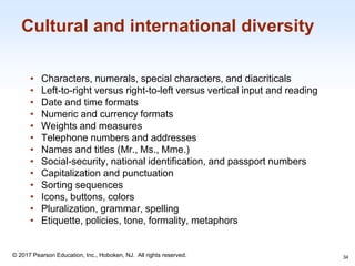 1-34
© 2017 Pearson Education, Inc., Hoboken, NJ. All rights reserved.
Cultural and international diversity
• Characters, numerals, special characters, and diacriticals
• Left-to-right versus right-to-left versus vertical input and reading
• Date and time formats
• Numeric and currency formats
• Weights and measures
• Telephone numbers and addresses
• Names and titles (Mr., Ms., Mme.)
• Social-security, national identification, and passport numbers
• Capitalization and punctuation
• Sorting sequences
• Icons, buttons, colors
• Pluralization, grammar, spelling
• Etiquette, policies, tone, formality, metaphors
34
 