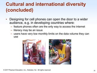 1-35
© 2017 Pearson Education, Inc., Hoboken, NJ. All rights reserved.
Cultural and international diversity
(concluded)
• Designing for cell phones can open the door to a wider
audience, e.g. in developing countries where:
– feature phones often are the only way to access the internet
– literacy may be an issue
– users have very low monthly limits on the data volume they can
use
35
 
