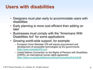 1-36
© 2017 Pearson Education, Inc., Hoboken, NJ. All rights reserved.
Users with disabilities
• Designers must plan early to accommodate users with
disabilities
• Early planning is more cost efficient than adding on
later
• Businesses must comply with the "Americans With
Disabilities Act” for some applications
• Growing world-wide support, for example:
‒ European Union Mandate 376 will require procurement and
development of accessible technologies by EU governments
(http://www.mandate376.eu/)
‒ United Nations Convention on the Rights of Persons with Disabilities
(CRPD), an international human rights agreement
(http://www.un.org/disabilities/convention/conventionfull.shtml)
36
 
