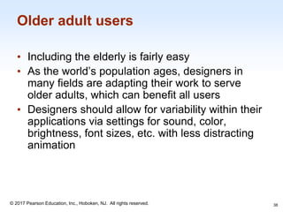 1-38
© 2017 Pearson Education, Inc., Hoboken, NJ. All rights reserved.
Older adult users
• Including the elderly is fairly easy
• As the world’s population ages, designers in
many fields are adapting their work to serve
older adults, which can benefit all users
• Designers should allow for variability within their
applications via settings for sound, color,
brightness, font sizes, etc. with less distracting
animation
38
 