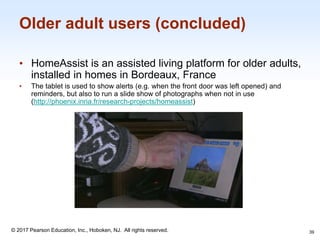 1-39
© 2017 Pearson Education, Inc., Hoboken, NJ. All rights reserved.
Older adult users (concluded)
• HomeAssist is an assisted living platform for older adults,
installed in homes in Bordeaux, France
• The tablet is used to show alerts (e.g. when the front door was left opened) and
reminders, but also to run a slide show of photographs when not in use
(http://phoenix.inria.fr/research-projects/homeassist)
39
 