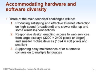 1-41
© 2017 Pearson Education, Inc., Hoboken, NJ. All rights reserved.
Accommodating hardware and
software diversity
• Three of the main technical challenges will be:
1. Producing satisfying and effective Internet interaction
on high-speed (broadband) and slower (dial-up and
some wireless) connections
2. Responsive design enabling access to web services
from large displays (3200 × 2400 pixels or larger)
and smaller mobile devices (1024 × 768 pixels and
smaller)
3. Supporting easy maintenance of or automatic
conversion to multiple languages
41
 