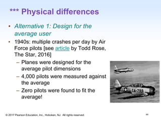 1-44
© 2017 Pearson Education, Inc., Hoboken, NJ. All rights reserved.
*** Physical differences
• Alternative 1: Design for the
average user
• 1940s: multiple crashes per day by Air
Force pilots [see article by Todd Rose,
The Star, 2016]
– Planes were designed for the
average pilot dimensions
– 4,000 pilots were measured against
the average
– Zero pilots were found to fit the
average!
44
 