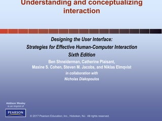 © 2017 Pearson Education, Inc., Hoboken, NJ. All rights reserved.
Addison Wesley
is an imprint of
Designing the User Interface:
Strategies for Effective Human-Computer Interaction
Sixth Edition
Ben Shneiderman, Catherine Plaisant,
Maxine S. Cohen, Steven M. Jacobs, and Niklas Elmqvist
in collaboration with
Nicholas Diakopoulos
Understanding and conceptualizing
interaction
 
