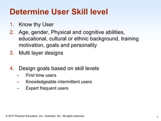 1-7
© 2017 Pearson Education, Inc., Hoboken, NJ. All rights reserved.
Determine User Skill level
1. Know thy User
2. Age, gender, Physical and cognitive abilities,
educational, cultural or ethnic background, training
motivation, goals and personality
3. Multi layer designs
4. Design goals based on skill levels
– First time users
– Knowledgeable intermittent users
– Expert frequent users
7
 