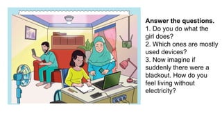 Answer the questions.
1. Do you do what the
girl does?
2. Which ones are mostly
used devices?
3. Now imagine if
suddenly there were a
blackout. How do you
feel living without
electricity?
 