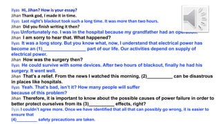 Ilyas Hi, Jihan? How is your essay?
Jihan Thank god, I made it in time.
Ilyas Last night’s blackout took such a long time. It was more than two hours.
Jihan Did you finish writing it then?
Ilyas Unfortunately no. I was in the hospital because my grandfather had an operation.
Jihan I am sorry to hear that. What happened?
Ilyas It was a long story. But you know what, now, I understand that electrical power has
become an (1)_________________ part of our life. Our activities depend on supply of
electrical power.
Jihan How was the surgery then?
Ilyas He could survive with some devices. After two hours of blackout, finally he had his
surgery. It went well.
Jihan That’s a relief. From the news I watched this morning, (2)__________ can be disastrous
in places like hospitals.
Ilyas Yeah. That’s bad, isn’t it? How many people will suffer
because of this problem?
Jihan Therefore, it is important to know about the possible causes of power failure in order to
better protect ourselves from its (3)__________ effects, right?
Ilyas I couldn’t agree more. Once we have identified that all that can possibly go wrong, it is easier to
ensure that
(4)_________ safety precautions are taken.
 