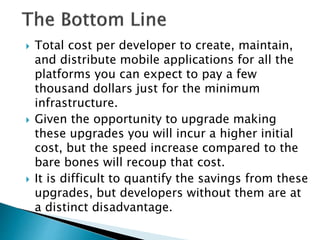  Total cost per developer to create, maintain,
and distribute mobile applications for all the
platforms you can expect to pay a few
thousand dollars just for the minimum
infrastructure.
 Given the opportunity to upgrade making
these upgrades you will incur a higher initial
cost, but the speed increase compared to the
bare bones will recoup that cost.
 It is difficult to quantify the savings from these
upgrades, but developers without them are at
a distinct disadvantage.
 