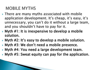  There are many myths associated with mobile
application development. It’s cheap, it’s easy, it’s
unnecessary, you can’t do it without a large team,
and you shouldn’t have to pay for it.
 Myth #1: It is inexpensive to develop a mobile
solution.
 Myth #2: It’s easy to develop a mobile solution.
 Myth #3: We don’t need a mobile presence.
 Myth #4: You need a large development team.
 Myth #5: Sweat equity can pay for the application.
 