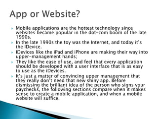  Mobile applications are the hottest technology since
websites became popular in the dot-com boom of the late
1990s.
 In the late 1990s the toy was the Internet, and today it’s
the IDevice.
 IDevices like the iPad and iPhone are making their way into
upper-management hands;
 They like the ease of use, and feel that every application
should be developed with a user interface that is as easy
to use as the iDevices.
 It’s just a matter of convincing upper management that
they really don’t need that new shiny app. Before
dismissing the brilliant idea of the person who signs your
paychecks, the following sections compare when it makes
sense to create a mobile application, and when a mobile
website will suffice.
 