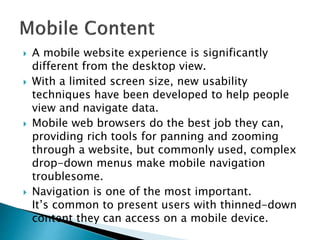  A mobile website experience is significantly
different from the desktop view.
 With a limited screen size, new usability
techniques have been developed to help people
view and navigate data.
 Mobile web browsers do the best job they can,
providing rich tools for panning and zooming
through a website, but commonly used, complex
drop-down menus make mobile navigation
troublesome.
 Navigation is one of the most important.
It’s common to present users with thinned-down
content they can access on a mobile device.
 