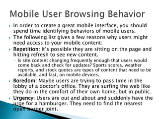  In order to create a great mobile interface, you should
spend time identifying behaviors of mobile users.
 The following list gives a few reasons why users might
need access to your mobile content:
 Repetition: It’s possible they are sitting on the page and
hitting refresh to see new content.
◦ Is site content changing frequently enough that users would
come back and check for updates? Sports scores, weather
reports, and stock quotes are types of content that need to be
available, and fast, on mobile devices.
 Boredom: Maybe users are trying to pass time in the
lobby of a doctor’s office. They are surfing the web like
they do in the comfort of their own home, but in public.
 Urgency: Users are out and about and suddenly have the
urge for a hamburger. They need to find the nearest
open burger joint.
 