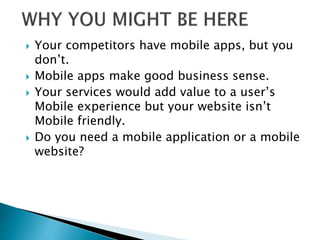  Your competitors have mobile apps, but you
don’t.
 Mobile apps make good business sense.
 Your services would add value to a user’s
Mobile experience but your website isn’t
Mobile friendly.
 Do you need a mobile application or a mobile
website?
 