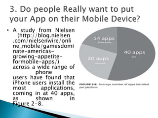 • A study from Nielsen
(http://blog.nielsen
.com/nielsenwire/onli
ne_mobile/gamesdomi
nate-americas-
growing-appetite-
formobile-apps/)
across a wide range of
phone
users have found that
iPhone users install the
most applications,
coming in at 40 apps,
as shown in
Figure 2-8.
 