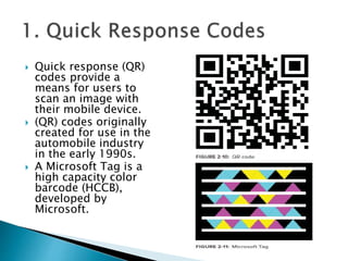  Quick response (QR)
codes provide a
means for users to
scan an image with
their mobile device.
 (QR) codes originally
created for use in the
automobile industry
in the early 1990s.
 A Microsoft Tag is a
high capacity color
barcode (HCCB),
developed by
Microsoft.
 
