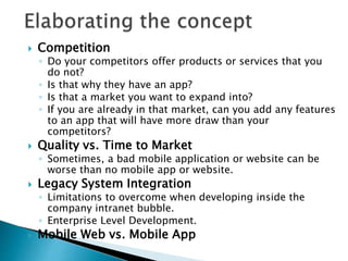  Competition
◦ Do your competitors offer products or services that you
do not?
◦ Is that why they have an app?
◦ Is that a market you want to expand into?
◦ If you are already in that market, can you add any features
to an app that will have more draw than your
competitors?
 Quality vs. Time to Market
◦ Sometimes, a bad mobile application or website can be
worse than no mobile app or website.
 Legacy System Integration
◦ Limitations to overcome when developing inside the
company intranet bubble.
◦ Enterprise Level Development.
 Mobile Web vs. Mobile App
 