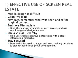  Mobile design is difficult
 Cognitive load
 Navigate, remember what was seen and refine
original context.
 Embrace Minimalism
◦ Limit the features available on each screen, and use
small, targeted design features.
 Use a Visual Hierarchy
◦ Help users fight cognitive distractions with a clear
information hierarchy.
 Stay Focused
◦ Start with a focused strategy, and keep making decisions
to stay focused throughout development.
 