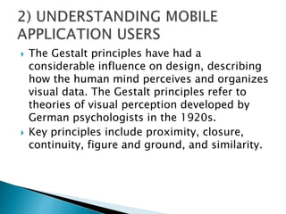  The Gestalt principles have had a
considerable influence on design, describing
how the human mind perceives and organizes
visual data. The Gestalt principles refer to
theories of visual perception developed by
German psychologists in the 1920s.
 Key principles include proximity, closure,
continuity, figure and ground, and similarity.
 