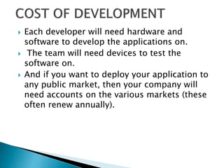  Each developer will need hardware and
software to develop the applications on.
 The team will need devices to test the
software on.
 And if you want to deploy your application to
any public market, then your company will
need accounts on the various markets (these
often renew annually).
 