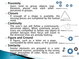  Proximity
◦ Users tend to group objects together.
Elements placed near each other are
perceived in groups;
 Closure
◦ If enough of a shape is available, the
missing pieces are completed by the human
mind.
 Continuity
◦ The user’s eye will follow a continuously-
perceived object. When continuity occurs,
users are compelled to follow one object to
another because their focus will travel in
the direction they are already looking.
 Figure and Ground
◦ A figure, such as a letter on a page, is
surrounded by white space, or the ground.
 Similarity
◦ Similar elements are grouped in a semi
automated manner, according to the strong
visual perception of color, form, size, and
other attributes
 