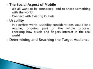  The Social Aspect of Mobile
◦ We all want to be connected, and to share something
with the world.
◦ Connect with Existing Outlets
 Usability
◦ In a perfect world, usability considerations would be a
regular, ongoing part of the whole process,
checking how pixels and fingers interact in the real
world
 Determining and Reaching the Target Audience
 