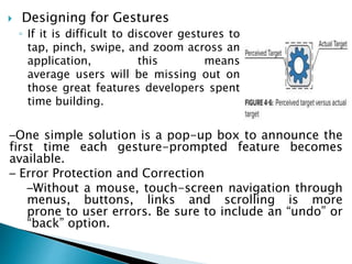  Designing for Gestures
◦ If it is difficult to discover gestures to
tap, pinch, swipe, and zoom across an
application, this means
average users will be missing out on
those great features developers spent
time building.
–One simple solution is a pop-up box to announce the
first time each gesture-prompted feature becomes
available.
– Error Protection and Correction
–Without a mouse, touch-screen navigation through
menus, buttons, links and scrolling is more
prone to user errors. Be sure to include an “undo” or
“back” option.
 