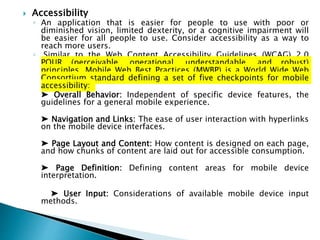  Accessibility
◦ An application that is easier for people to use with poor or
diminished vision, limited dexterity, or a cognitive impairment will
be easier for all people to use. Consider accessibility as a way to
reach more users.
◦ Similar to the Web Content Accessibility Guidelines (WCAG) 2.0
POUR (perceivable, operational, understandable, and robust)
principles, Mobile Web Best Practices (MWBP) is a World Wide Web
Consortium standard defining a set of five checkpoints for mobile
accessibility:
➤ Overall Behavior: Independent of specific device features, the
guidelines for a general mobile experience.
➤ Navigation and Links: The ease of user interaction with hyperlinks
on the mobile device interfaces.
➤ Page Layout and Content: How content is designed on each page,
and how chunks of content are laid out for accessible consumption.
➤ Page Definition: Defining content areas for mobile device
interpretation.
➤ User Input: Considerations of available mobile device input
methods.
 