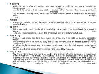  Hearing
◦ Moderate to profound hearing loss can make it difficult for many people to
communicate with a
standard telephone, but many mobile devices offer features that make promising
progress.
For moderate hearing loss, adjustable volume control offers a simple way to connect
with mobile
content.
 Vision
◦ Many users depend on tactile, audio, or other sensory alerts to access resources using
mobile devices.
 Speech
◦ Aid users with speech-related accessibility issues with output-related functionality
using text
features. Text messaging, email, and predictive text are popular solutions.
 Dexterity
◦ A hands-free mode can limit how much the phone must be held to properly navigate,
which benefits
low-dexterity users as well as busy cooks, lost drivers, and distracted parents. Voice
recognition is
an increasingly common way to manage hands-free controls. Limiting text input has a
similar effect:
auto completion is increasingly common, and incredibly valuable.
 Cognition
◦ Any feature to reduce the cognitive load — the amount of information users must hold
in their memory — is helpful. Associating images or photographs with long lists of
information such as contacts can be helpful. Anticipate the information that users are
seeking and allow shortcuts and prerecorded commands. Enable user customization to
include audio, visual, and tactile alerts, as well as audio, visual, and tactile feedback as
users navigate application features.
 