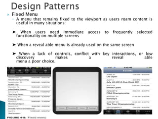  Fixed Menu
◦ A menu that remains fixed to the viewport as users roam content is
useful in many situations:
➤ When users need immediate access to frequently selected
functionality on multiple screens
➤ When a reveal able menu is already used on the same screen
➤ When a lack of controls, conflict with key interactions, or low
discovery makes a reveal able
menu a poor choice.
 