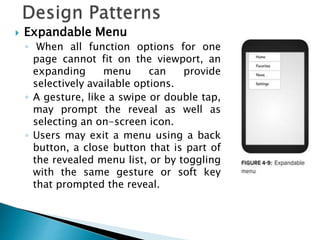  Expandable Menu
◦ When all function options for one
page cannot fit on the viewport, an
expanding menu can provide
selectively available options.
◦ A gesture, like a swipe or double tap,
may prompt the reveal as well as
selecting an on-screen icon.
◦ Users may exit a menu using a back
button, a close button that is part of
the revealed menu list, or by toggling
with the same gesture or soft key
that prompted the reveal.
 