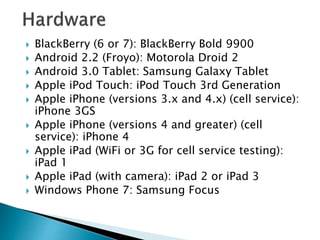 BlackBerry (6 or 7): BlackBerry Bold 9900
 Android 2.2 (Froyo): Motorola Droid 2
 Android 3.0 Tablet: Samsung Galaxy Tablet
 Apple iPod Touch: iPod Touch 3rd Generation
 Apple iPhone (versions 3.x and 4.x) (cell service):
iPhone 3GS
 Apple iPhone (versions 4 and greater) (cell
service): iPhone 4
 Apple iPad (WiFi or 3G for cell service testing):
iPad 1
 Apple iPad (with camera): iPad 2 or iPad 3
 Windows Phone 7: Samsung Focus
 