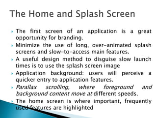  The first screen of an application is a great
opportunity for branding.
 Minimize the use of long, over-animated splash
screens and slow-to-access main features.
 A useful design method to disguise slow launch
times is to use the splash screen image
 Application background: users will perceive a
quicker entry to application features.
 Parallax scrolling, where foreground and
background content move at different speeds.
 The home screen is where important, frequently
used features are highlighted
 