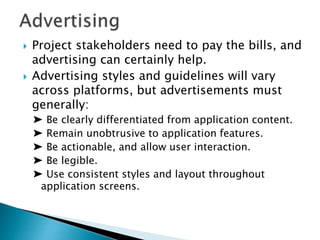  Project stakeholders need to pay the bills, and
advertising can certainly help.
 Advertising styles and guidelines will vary
across platforms, but advertisements must
generally:
➤ Be clearly differentiated from application content.
➤ Remain unobtrusive to application features.
➤ Be actionable, and allow user interaction.
➤ Be legible.
➤ Use consistent styles and layout throughout
application screens.
 