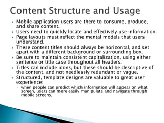  Mobile application users are there to consume, produce,
and share content.
 Users need to quickly locate and effectively use information.
 Page layouts must reflect the mental models that users
understand.
 These content titles should always be horizontal, and set
apart with a different background or surrounding box.
 Be sure to maintain consistent capitalization, using either
sentence or title case throughout all headers.
 Titles can include icons, but these should be descriptive of
the content, and not needlessly redundant or vague.
 Structured, template designs are valuable to great user
experience:
◦ when people can predict which information will appear on what
screen, users can more easily manipulate and navigate through
mobile screens.
 