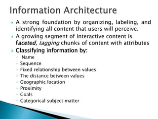  A strong foundation by organizing, labeling, and
identifying all content that users will perceive.
 A growing segment of interactive content is
faceted, tagging chunks of content with attributes
 Classifying information by:
◦ Name
◦ Sequence
◦ Fixed relationship between values
◦ The distance between values
◦ Geographic location
◦ Proximity
◦ Goals
◦ Categorical subject matter
 