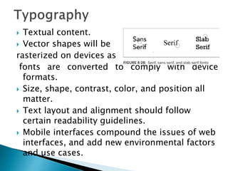  Textual content.
 Vector shapes will be
rasterized on devices as
fonts are converted to comply with device
formats.
 Size, shape, contrast, color, and position all
matter.
 Text layout and alignment should follow
certain readability guidelines.
 Mobile interfaces compound the issues of web
interfaces, and add new environmental factors
and use cases.
 