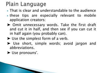  That is clear and understandable to the audience
 these tips are especially relevant to mobile
application creators:
➤ Omit unnecessary words. Take the first draft
and cut it in half, and then see if you can cut it
in half again (you probably can).
➤ Use the simplest form of a verb.
➤ Use short, simple words; avoid jargon and
abbreviations.
➤ Use pronouns'.
 
