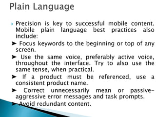  Precision is key to successful mobile content.
Mobile plain language best practices also
include:
➤ Focus keywords to the beginning or top of any
screen.
➤ Use the same voice, preferably active voice,
throughout the interface. Try to also use the
same tense, when practical.
➤ If a product must be referenced, use a
consistent product name.
➤ Correct unnecessarily mean or passive-
aggressive error messages and task prompts.
➤ Avoid redundant content.
 