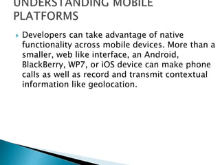  Developers can take advantage of native
functionality across mobile devices. More than a
smaller, web like interface, an Android,
BlackBerry, WP7, or iOS device can make phone
calls as well as record and transmit contextual
information like geolocation.
 