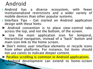  Android has a diverse ecosystem, with fewer
institutionalized restrictions and a wider variety of
mobile devices than other popular systems.
 Interface Tips - Get started on Android application
design with these hints:
➤ Android convention is to place view-control tabs
across the top, and not the bottom, of the screen.
➤ Use the main application icon for temporal,
hierarchical navigation, instead of a “back” button and
main icon link to the home screen.
➤ Don’t mimic user interface elements or recycle icons
from other platforms. For instance, list items should
not use carets to indicate deeper content.
➤ Parallax scrolling is common in Android applications.
➤ Android development can extend to home-screen
“widget” tools.
 