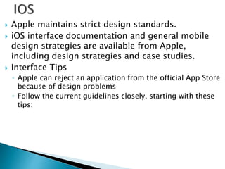  Apple maintains strict design standards.
 iOS interface documentation and general mobile
design strategies are available from Apple,
including design strategies and case studies.
 Interface Tips
◦ Apple can reject an application from the official App Store
because of design problems
◦ Follow the current guidelines closely, starting with these
tips:
 